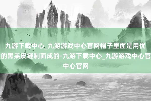 九游下载中心_九游游戏中心官网帽子里面是用优质的黑羔皮缝制而成的-九游下载中心_九游游戏中心官网