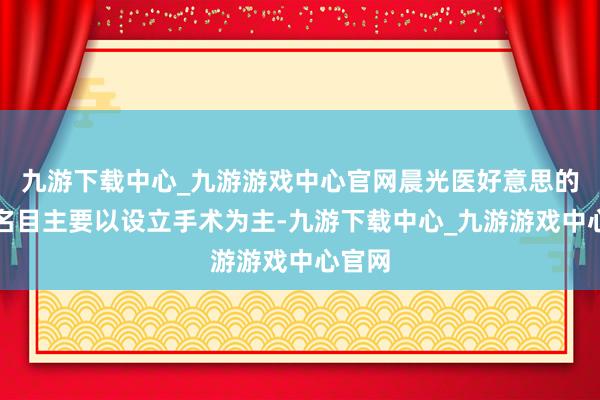 九游下载中心_九游游戏中心官网晨光医好意思的手术名目主要以设立手术为主-九游下载中心_九游游戏中心官网