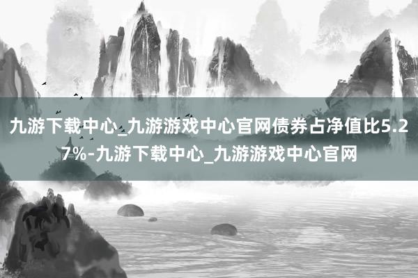 九游下载中心_九游游戏中心官网债券占净值比5.27%-九游下载中心_九游游戏中心官网