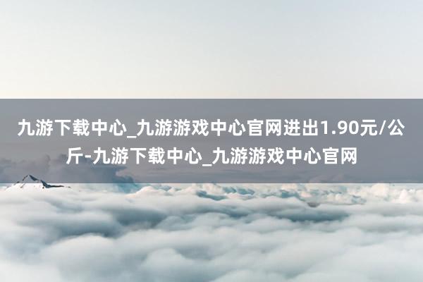 九游下载中心_九游游戏中心官网进出1.90元/公斤-九游下载中心_九游游戏中心官网