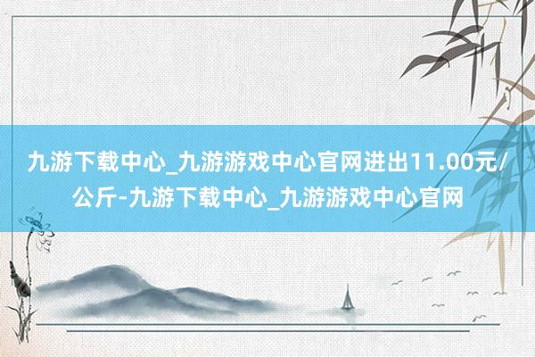 九游下载中心_九游游戏中心官网进出11.00元/公斤-九游下载中心_九游游戏中心官网