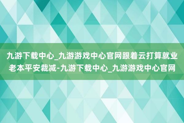 九游下载中心_九游游戏中心官网跟着云打算就业老本平安裁减-九游下载中心_九游游戏中心官网