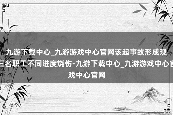 九游下载中心_九游游戏中心官网该起事故形成现场三名职工不同进度烧伤-九游下载中心_九游游戏中心官网