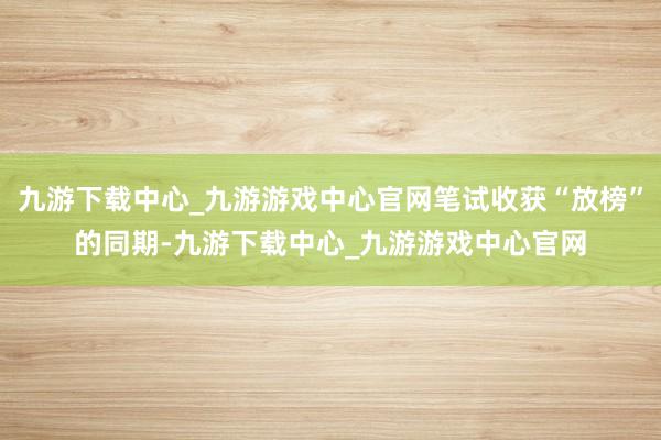 九游下载中心_九游游戏中心官网笔试收获“放榜”的同期-九游下载中心_九游游戏中心官网