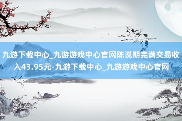 九游下载中心_九游游戏中心官网陈说期完满交易收入43.95元-九游下载中心_九游游戏中心官网