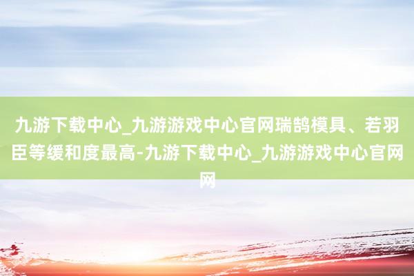 九游下载中心_九游游戏中心官网瑞鹄模具、若羽臣等缓和度最高-九游下载中心_九游游戏中心官网