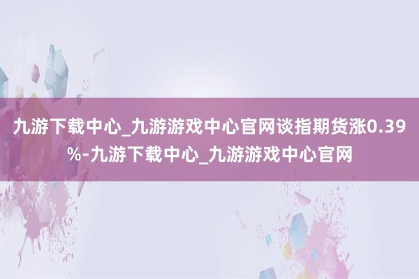 九游下载中心_九游游戏中心官网谈指期货涨0.39%-九游下载中心_九游游戏中心官网