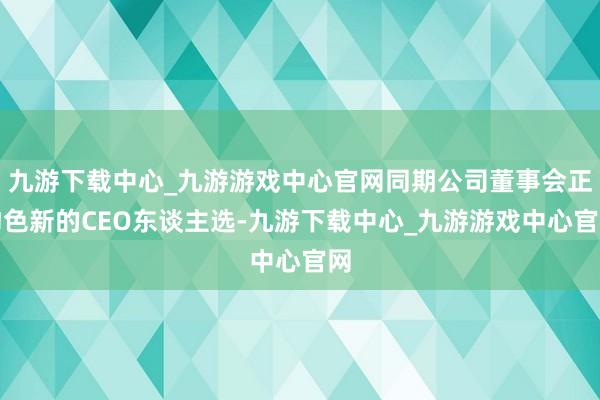 九游下载中心_九游游戏中心官网同期公司董事会正物色新的CEO东谈主选-九游下载中心_九游游戏中心官网