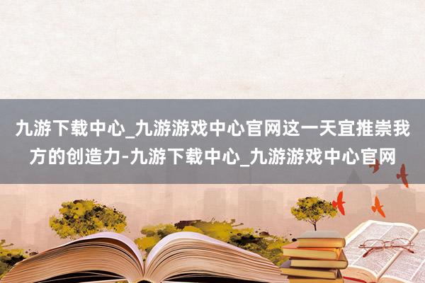 九游下载中心_九游游戏中心官网这一天宜推崇我方的创造力-九游下载中心_九游游戏中心官网