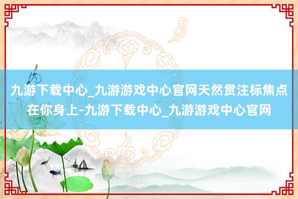 九游下载中心_九游游戏中心官网天然贯注标焦点在你身上-九游下载中心_九游游戏中心官网