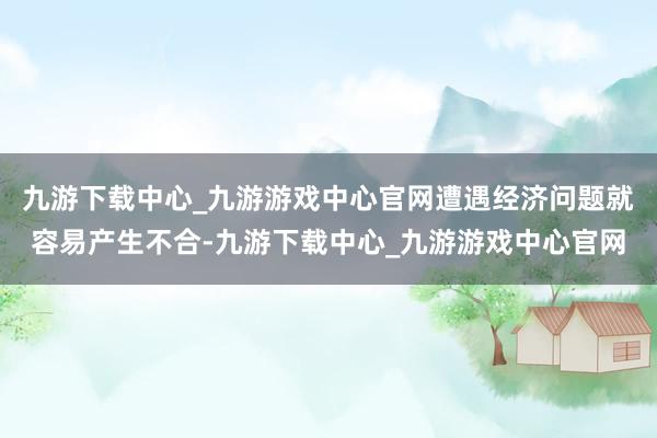 九游下载中心_九游游戏中心官网遭遇经济问题就容易产生不合-九游下载中心_九游游戏中心官网