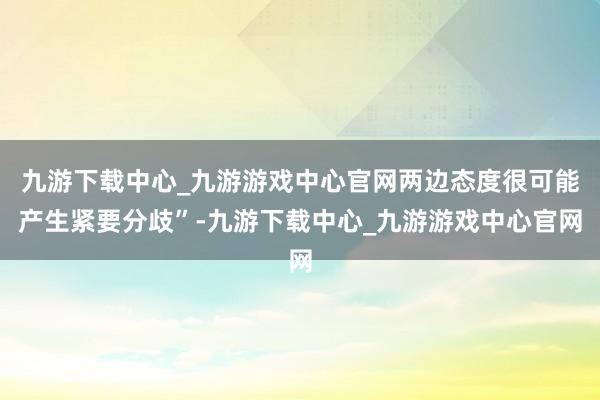 九游下载中心_九游游戏中心官网两边态度很可能产生紧要分歧”-九游下载中心_九游游戏中心官网