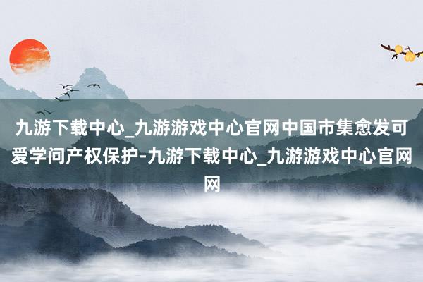 九游下载中心_九游游戏中心官网中国市集愈发可爱学问产权保护-九游下载中心_九游游戏中心官网