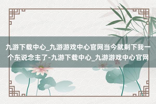 九游下载中心_九游游戏中心官网当今就剩下我一个东说念主了-九游下载中心_九游游戏中心官网