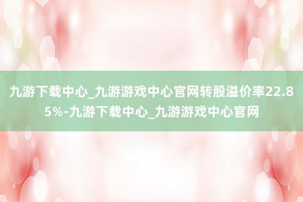 九游下载中心_九游游戏中心官网转股溢价率22.85%-九游下载中心_九游游戏中心官网