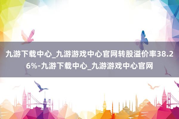 九游下载中心_九游游戏中心官网转股溢价率38.26%-九游下载中心_九游游戏中心官网