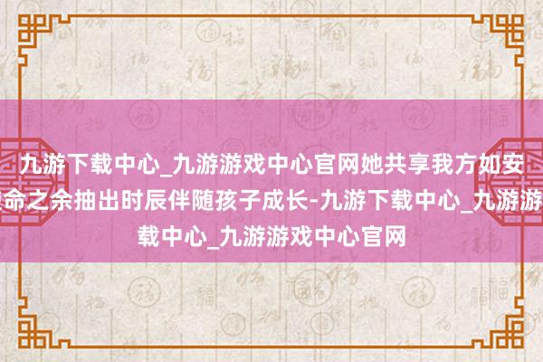 九游下载中心_九游游戏中心官网她共享我方如安在艰苦的使命之余抽出时辰伴随孩子成长-九游下载中心_九游游戏中心官网