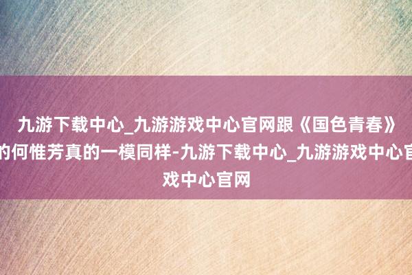 九游下载中心_九游游戏中心官网跟《国色青春》里的何惟芳真的一模同样-九游下载中心_九游游戏中心官网