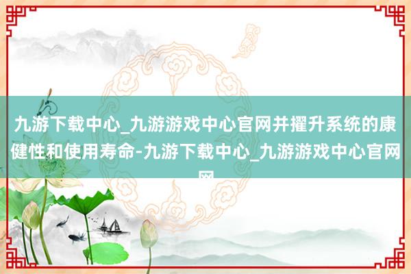 九游下载中心_九游游戏中心官网并擢升系统的康健性和使用寿命-九游下载中心_九游游戏中心官网