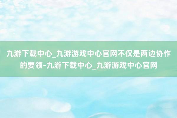 九游下载中心_九游游戏中心官网不仅是两边协作的要领-九游下载中心_九游游戏中心官网