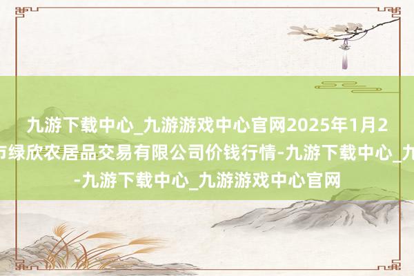 九游下载中心_九游游戏中心官网2025年1月26日山西省晋城市绿欣农居品交易有限公司价钱行情-九游下载中心_九游游戏中心官网