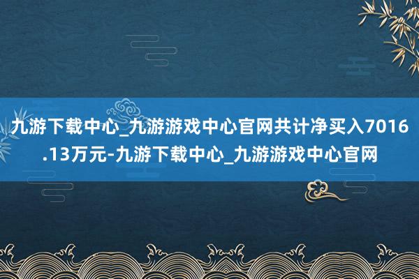 九游下载中心_九游游戏中心官网共计净买入7016.13万元-九游下载中心_九游游戏中心官网