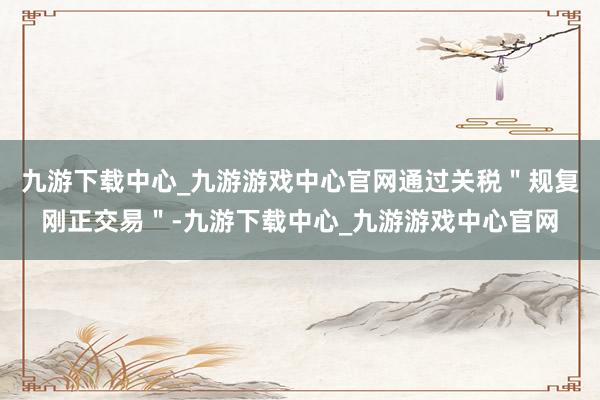 九游下载中心_九游游戏中心官网通过关税＂规复刚正交易＂-九游下载中心_九游游戏中心官网