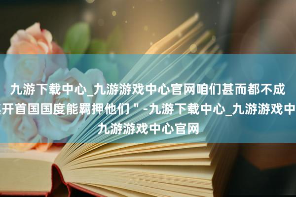 九游下载中心_九游游戏中心官网咱们甚而都不成信任其开首国国度能羁押他们＂-九游下载中心_九游游戏中心官网