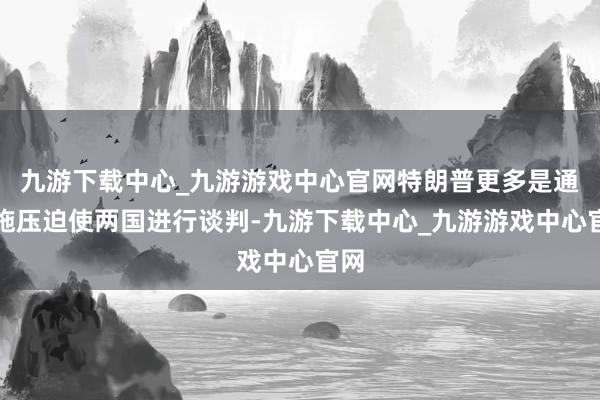 九游下载中心_九游游戏中心官网特朗普更多是通过施压迫使两国进行谈判-九游下载中心_九游游戏中心官网