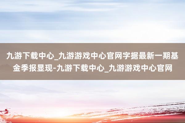 九游下载中心_九游游戏中心官网字据最新一期基金季报显现-九游下载中心_九游游戏中心官网