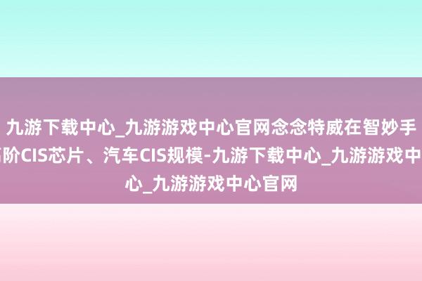 九游下载中心_九游游戏中心官网念念特威在智妙手机用高阶CIS芯片、汽车CIS规模-九游下载中心_九游游戏中心官网