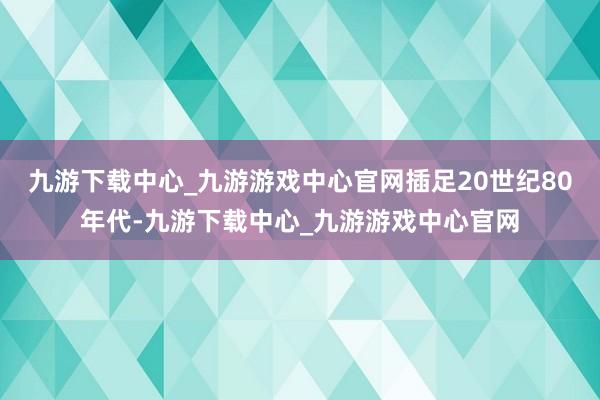 九游下载中心_九游游戏中心官网插足20世纪80年代-九游下载中心_九游游戏中心官网