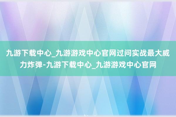 九游下载中心_九游游戏中心官网过问实战最大威力炸弹-九游下载中心_九游游戏中心官网