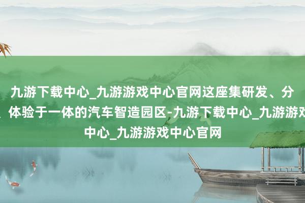 九游下载中心_九游游戏中心官网这座集研发、分娩、销售、体验于一体的汽车智造园区-九游下载中心_九游游戏中心官网