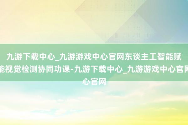 九游下载中心_九游游戏中心官网东谈主工智能赋能视觉检测协同功课-九游下载中心_九游游戏中心官网