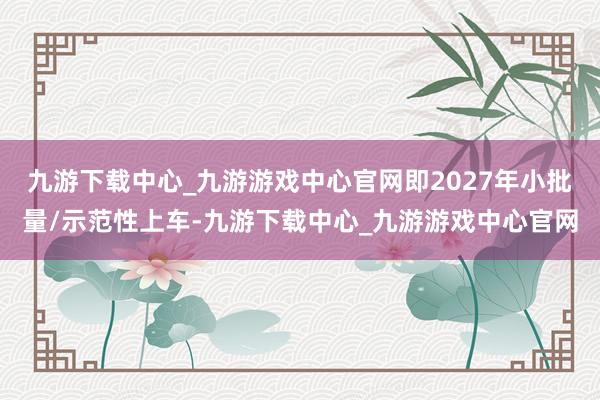 九游下载中心_九游游戏中心官网即2027年小批量/示范性上车-九游下载中心_九游游戏中心官网