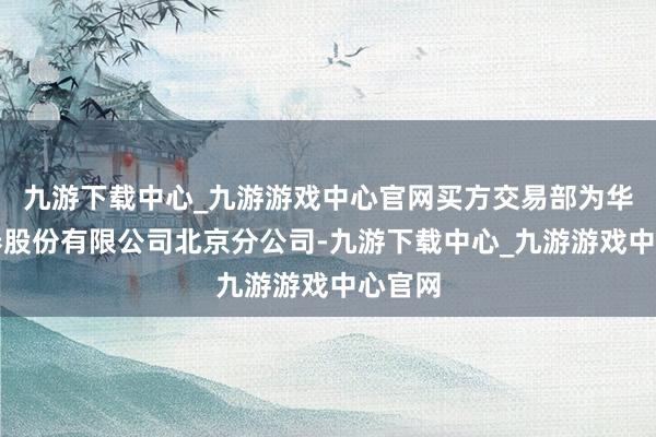 九游下载中心_九游游戏中心官网买方交易部为华泰证券股份有限公司北京分公司-九游下载中心_九游游戏中心官网