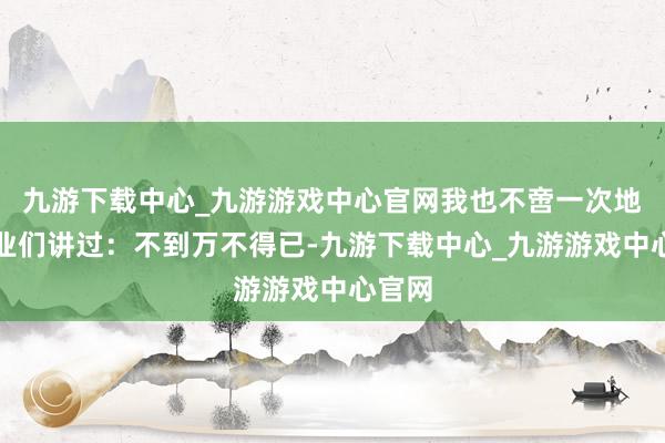 九游下载中心_九游游戏中心官网我也不啻一次地跟同业们讲过：不到万不得已-九游下载中心_九游游戏中心官网