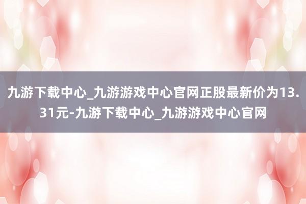 九游下载中心_九游游戏中心官网正股最新价为13.31元-九游下载中心_九游游戏中心官网