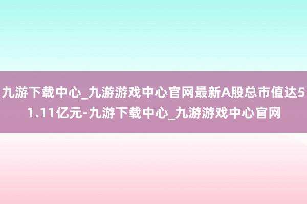 九游下载中心_九游游戏中心官网最新A股总市值达51.11亿元-九游下载中心_九游游戏中心官网