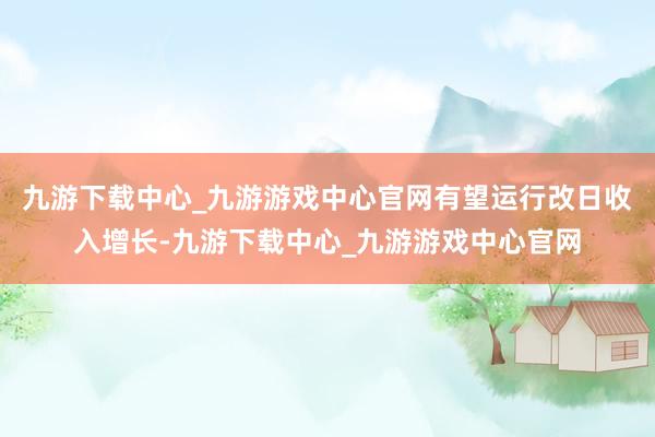 九游下载中心_九游游戏中心官网有望运行改日收入增长-九游下载中心_九游游戏中心官网