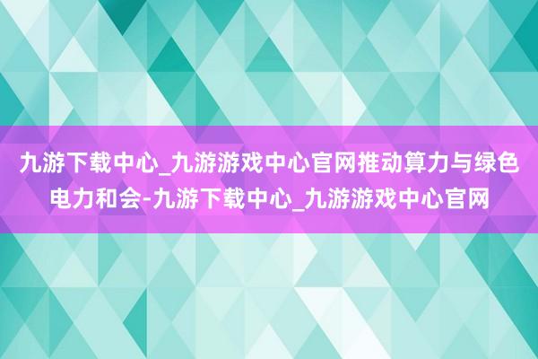 九游下载中心_九游游戏中心官网推动算力与绿色电力和会-九游下载中心_九游游戏中心官网